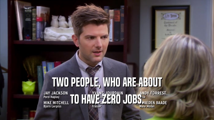 TWO PEOPLE, WHO ARE ABOUT
 TO HAVE ZERO JOBS.
 