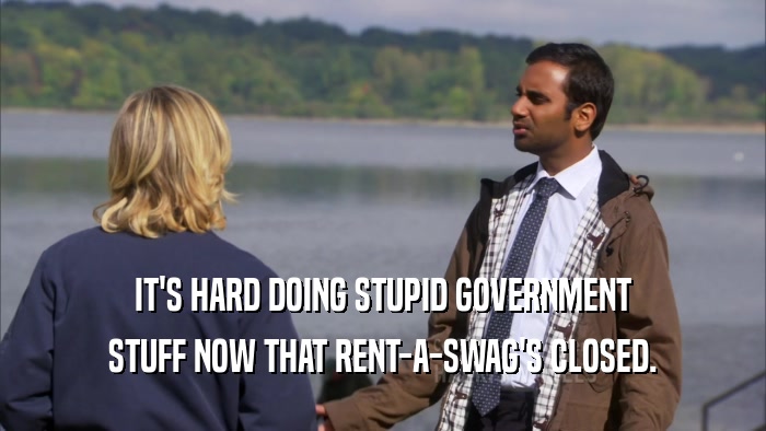 IT'S HARD DOING STUPID GOVERNMENT
 STUFF NOW THAT RENT-A-SWAG'S CLOSED.
 