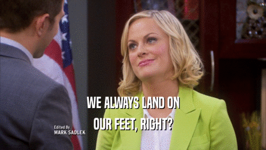 WE ALWAYS LAND ON
 OUR FEET, RIGHT?
 