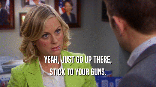 YEAH, JUST GO UP THERE, STICK TO YOUR GUNS. 