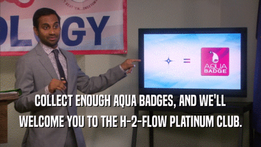 COLLECT ENOUGH AQUA BADGES, AND WE'LL WELCOME YOU TO THE H-2-FLOW PLATINUM CLUB. 