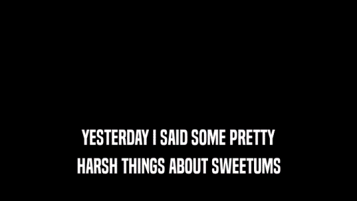 YESTERDAY I SAID SOME PRETTY
 HARSH THINGS ABOUT SWEETUMS
 