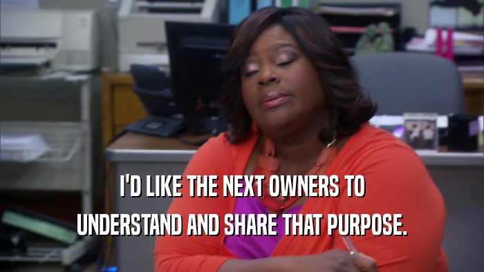 I'D LIKE THE NEXT OWNERS TO UNDERSTAND AND SHARE THAT PURPOSE. 
