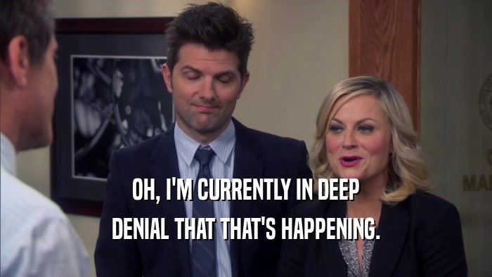 OH, I'M CURRENTLY IN DEEP DENIAL THAT THAT'S HAPPENING. 
