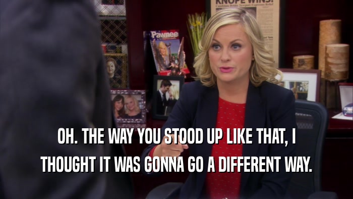 OH. THE WAY YOU STOOD UP LIKE THAT, I THOUGHT IT WAS GONNA GO A DIFFERENT WAY. 