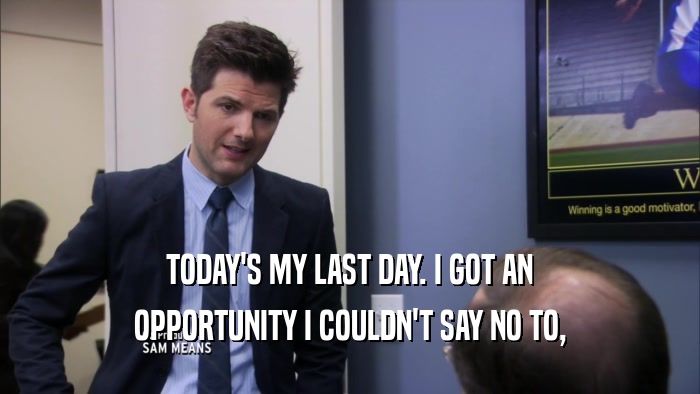 TODAY'S MY LAST DAY. I GOT AN OPPORTUNITY I COULDN'T SAY NO TO, 