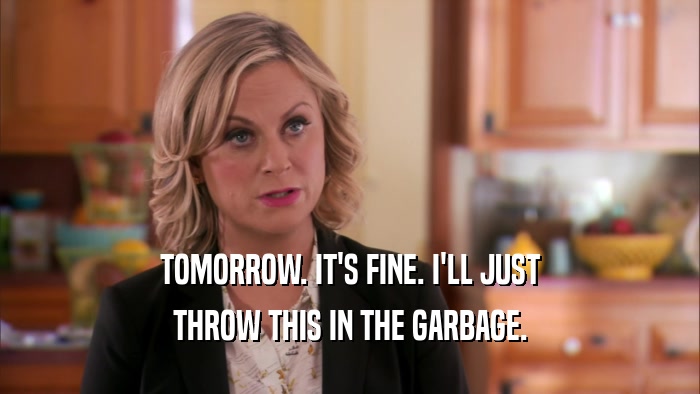 TOMORROW. IT'S FINE. I'LL JUST THROW THIS IN THE GARBAGE. 