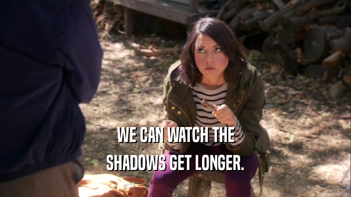 WE CAN WATCH THE SHADOWS GET LONGER. 