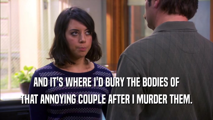 AND IT'S WHERE I'D BURY THE BODIES OF THAT ANNOYING COUPLE AFTER I MURDER THEM. 