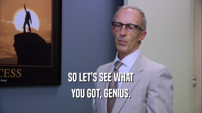 SO LET'S SEE WHAT YOU GOT, GENIUS. 