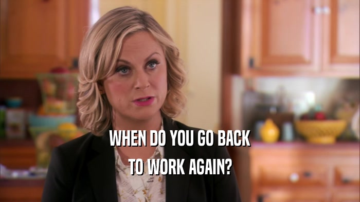WHEN DO YOU GO BACK TO WORK AGAIN? 