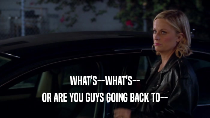 WHAT'S--WHAT'S-- OR ARE YOU GUYS GOING BACK TO-- 