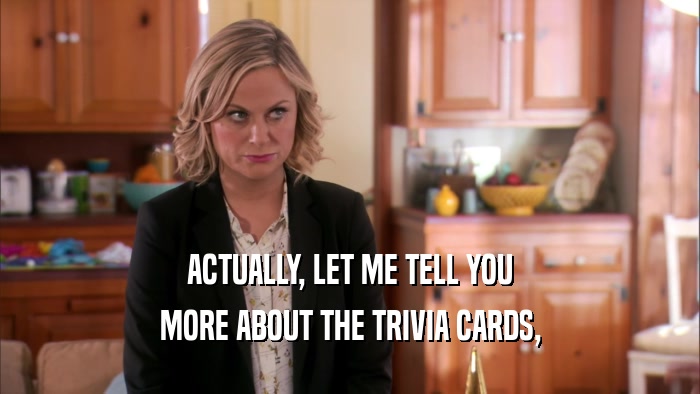 ACTUALLY, LET ME TELL YOU MORE ABOUT THE TRIVIA CARDS, 