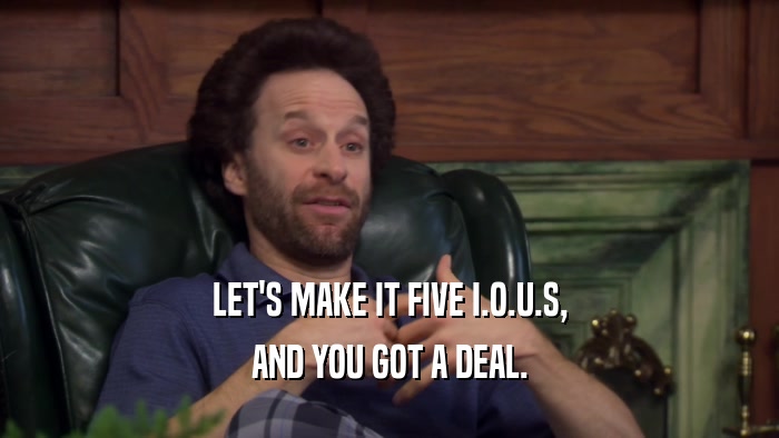 LET'S MAKE IT FIVE I.O.U.S, AND YOU GOT A DEAL. 
