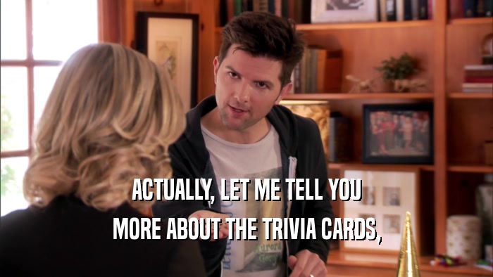 ACTUALLY, LET ME TELL YOU MORE ABOUT THE TRIVIA CARDS, 