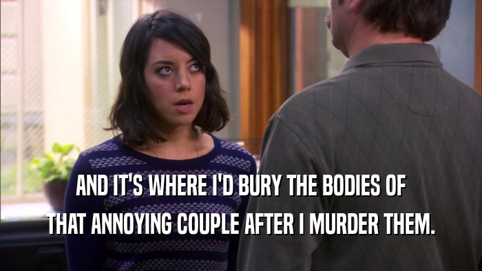AND IT'S WHERE I'D BURY THE BODIES OF THAT ANNOYING COUPLE AFTER I MURDER THEM. 