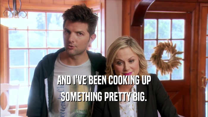 AND I'VE BEEN COOKING UP SOMETHING PRETTY BIG. 