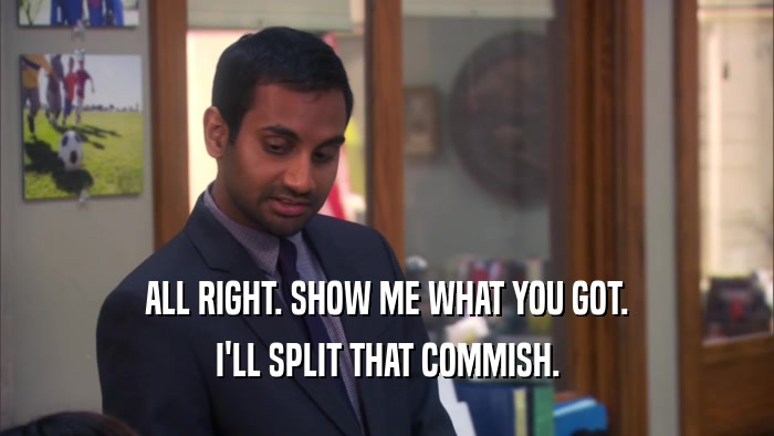 ALL RIGHT. SHOW ME WHAT YOU GOT. I'LL SPLIT THAT COMMISH. 