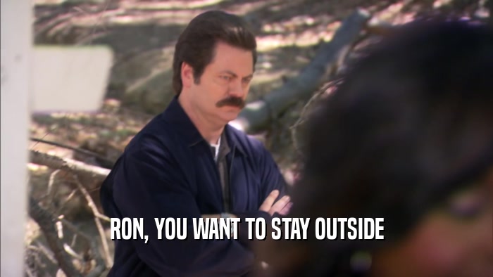 RON, YOU WANT TO STAY OUTSIDE
  