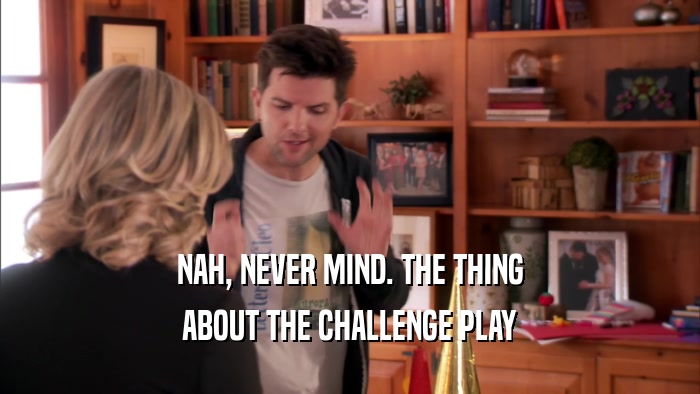 NAH, NEVER MIND. THE THING ABOUT THE CHALLENGE PLAY 