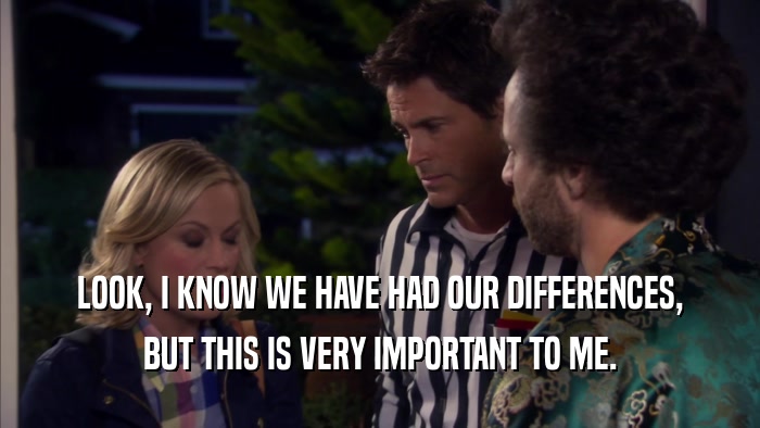 LOOK, I KNOW WE HAVE HAD OUR DIFFERENCES, BUT THIS IS VERY IMPORTANT TO ME. 
