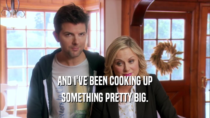 AND I'VE BEEN COOKING UP SOMETHING PRETTY BIG. 