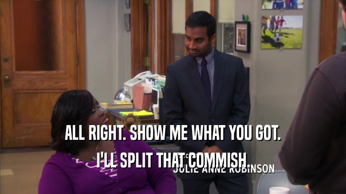 ALL RIGHT. SHOW ME WHAT YOU GOT. I'LL SPLIT THAT COMMISH. 