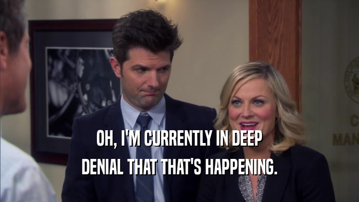 OH, I'M CURRENTLY IN DEEP DENIAL THAT THAT'S HAPPENING. 