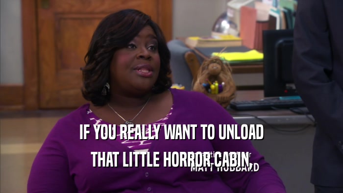 IF YOU REALLY WANT TO UNLOAD THAT LITTLE HORROR CABIN, 