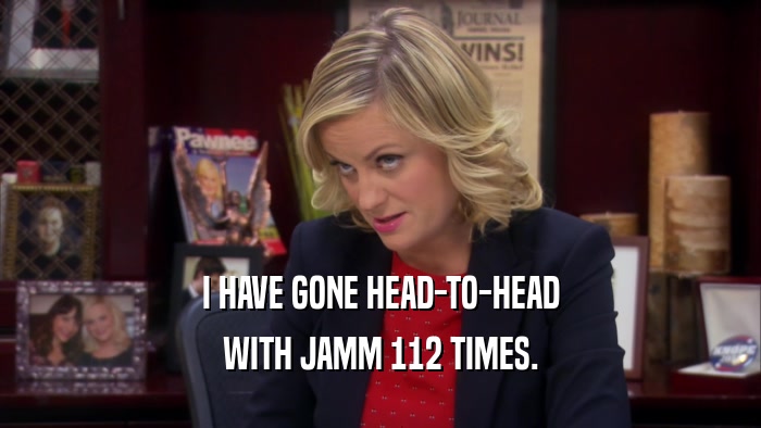 I HAVE GONE HEAD-TO-HEAD WITH JAMM 112 TIMES. 