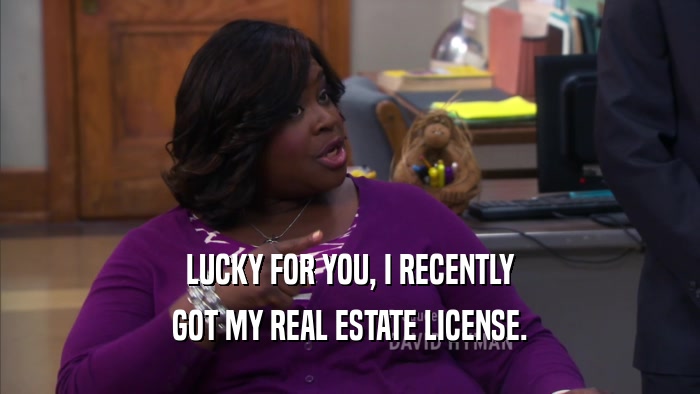 LUCKY FOR YOU, I RECENTLY GOT MY REAL ESTATE LICENSE. 