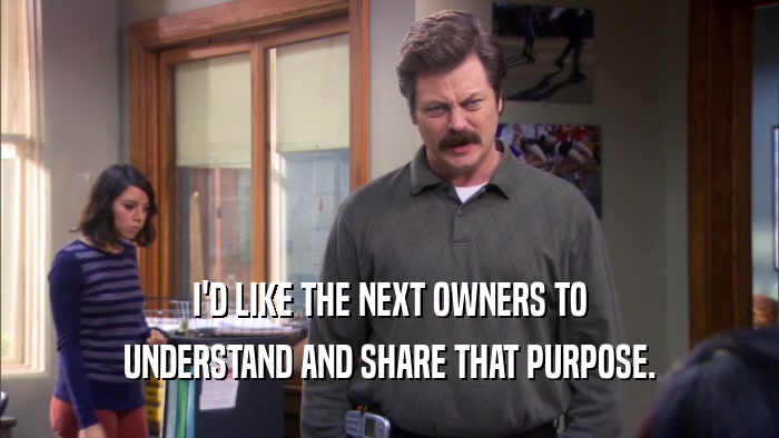 I'D LIKE THE NEXT OWNERS TO UNDERSTAND AND SHARE THAT PURPOSE. 