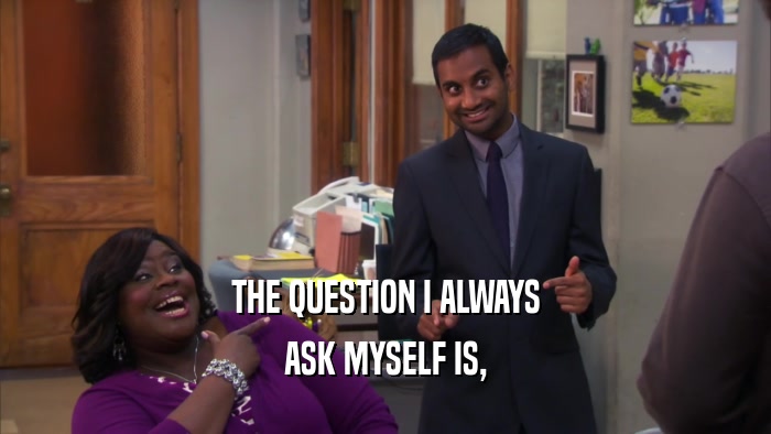 THE QUESTION I ALWAYS ASK MYSELF IS, 