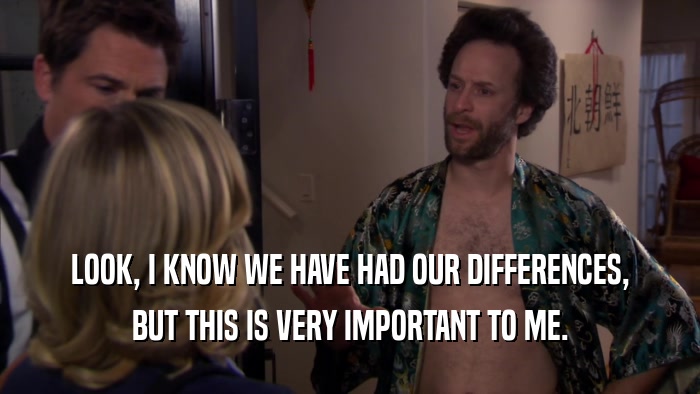 LOOK, I KNOW WE HAVE HAD OUR DIFFERENCES, BUT THIS IS VERY IMPORTANT TO ME. 