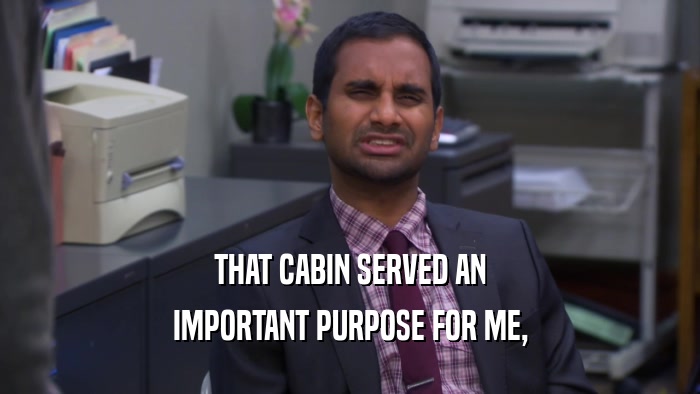 THAT CABIN SERVED AN IMPORTANT PURPOSE FOR ME, 
