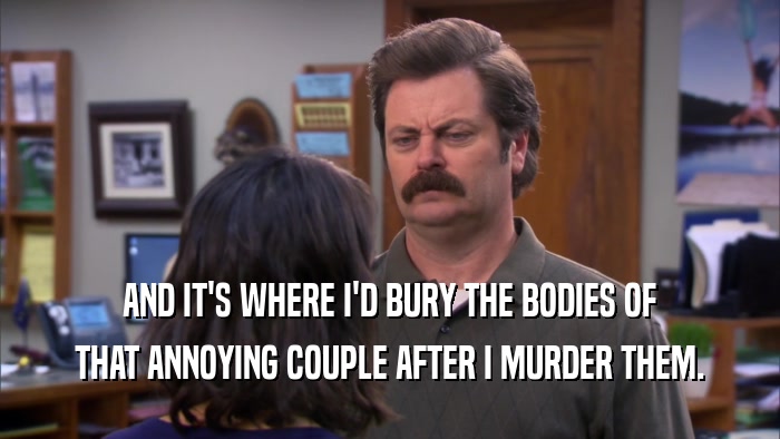 AND IT'S WHERE I'D BURY THE BODIES OF THAT ANNOYING COUPLE AFTER I MURDER THEM. 