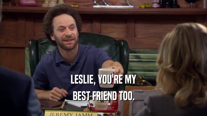 LESLIE, YOU'RE MY BEST FRIEND TOO. 
