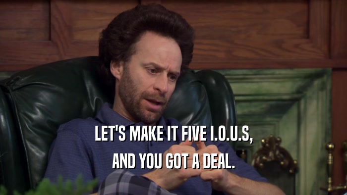 LET'S MAKE IT FIVE I.O.U.S, AND YOU GOT A DEAL. 