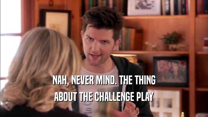 NAH, NEVER MIND. THE THING ABOUT THE CHALLENGE PLAY 