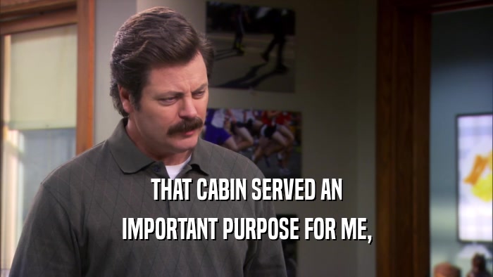 THAT CABIN SERVED AN IMPORTANT PURPOSE FOR ME, 