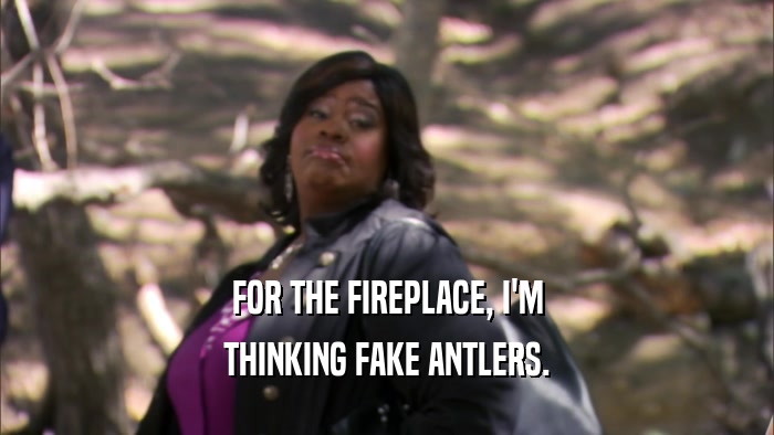FOR THE FIREPLACE, I'M THINKING FAKE ANTLERS. 