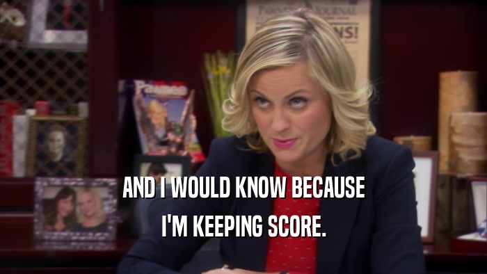 AND I WOULD KNOW BECAUSE I'M KEEPING SCORE. 