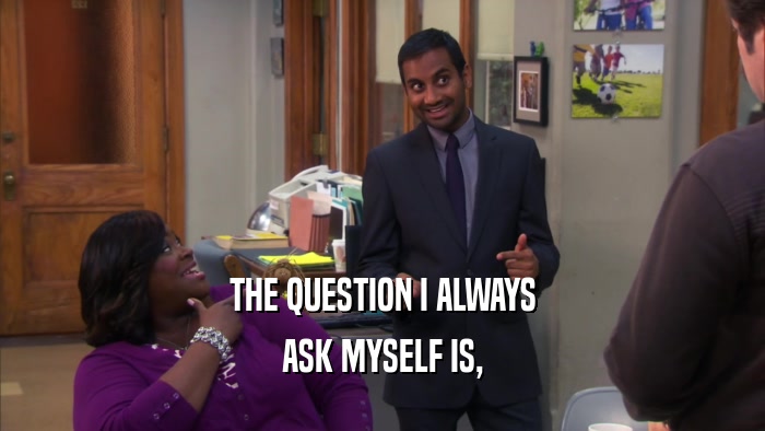 THE QUESTION I ALWAYS ASK MYSELF IS, 