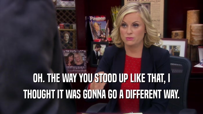 OH. THE WAY YOU STOOD UP LIKE THAT, I THOUGHT IT WAS GONNA GO A DIFFERENT WAY. 