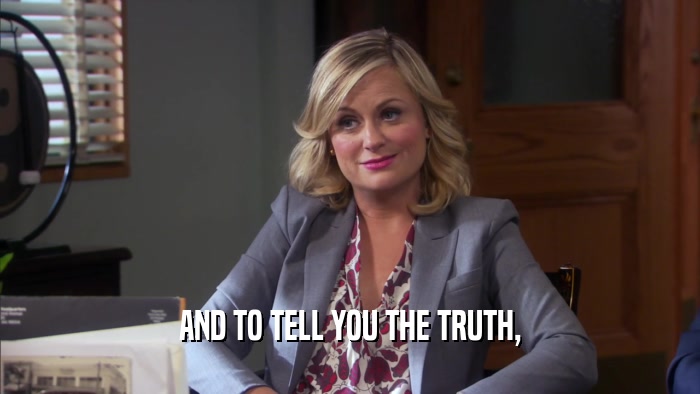 AND TO TELL YOU THE TRUTH,  