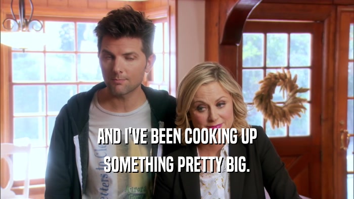 AND I'VE BEEN COOKING UP SOMETHING PRETTY BIG. 
