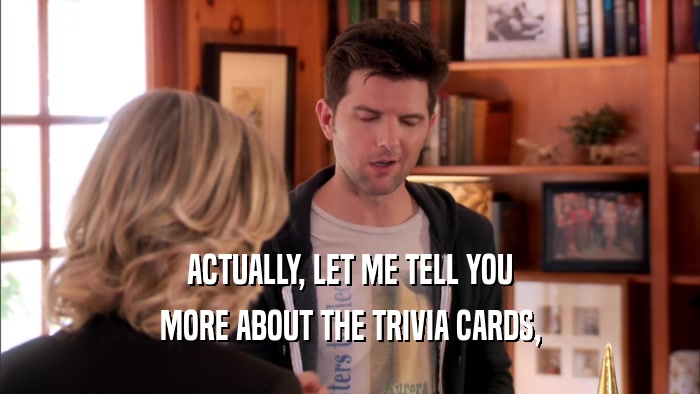 ACTUALLY, LET ME TELL YOU MORE ABOUT THE TRIVIA CARDS, 