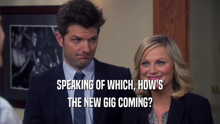 SPEAKING OF WHICH, HOW'S THE NEW GIG COMING? 