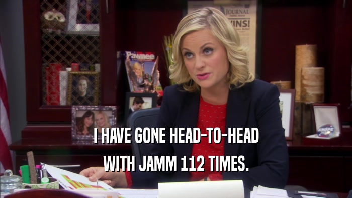 I HAVE GONE HEAD-TO-HEAD WITH JAMM 112 TIMES. 