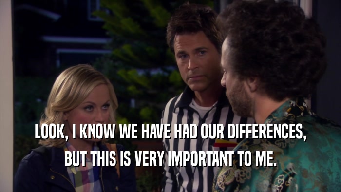 LOOK, I KNOW WE HAVE HAD OUR DIFFERENCES, BUT THIS IS VERY IMPORTANT TO ME. 